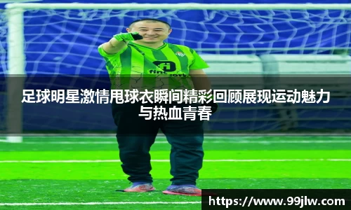 足球明星激情甩球衣瞬间精彩回顾展现运动魅力与热血青春