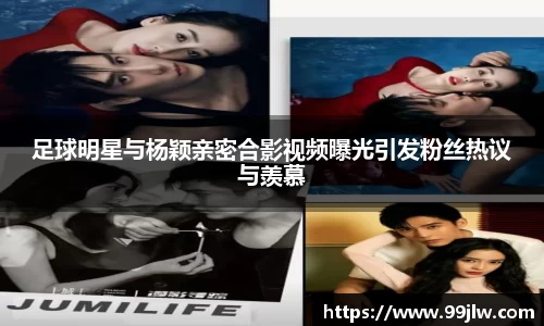 足球明星与杨颖亲密合影视频曝光引发粉丝热议与羡慕