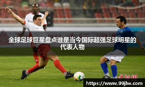 全球足球巨星盘点谁是当今国际超强足球明星的代表人物